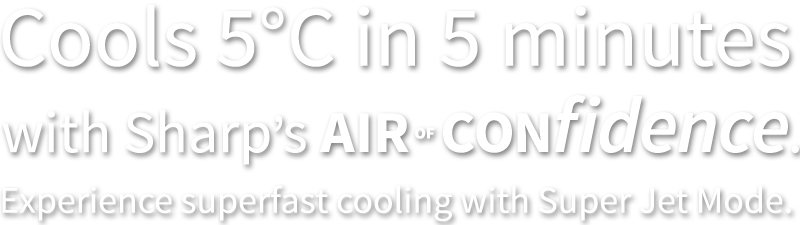 Cools 5°C in 5 minutes with Sharp's Air of Confidence. Experience superfast cooling with Super Jet Mode.