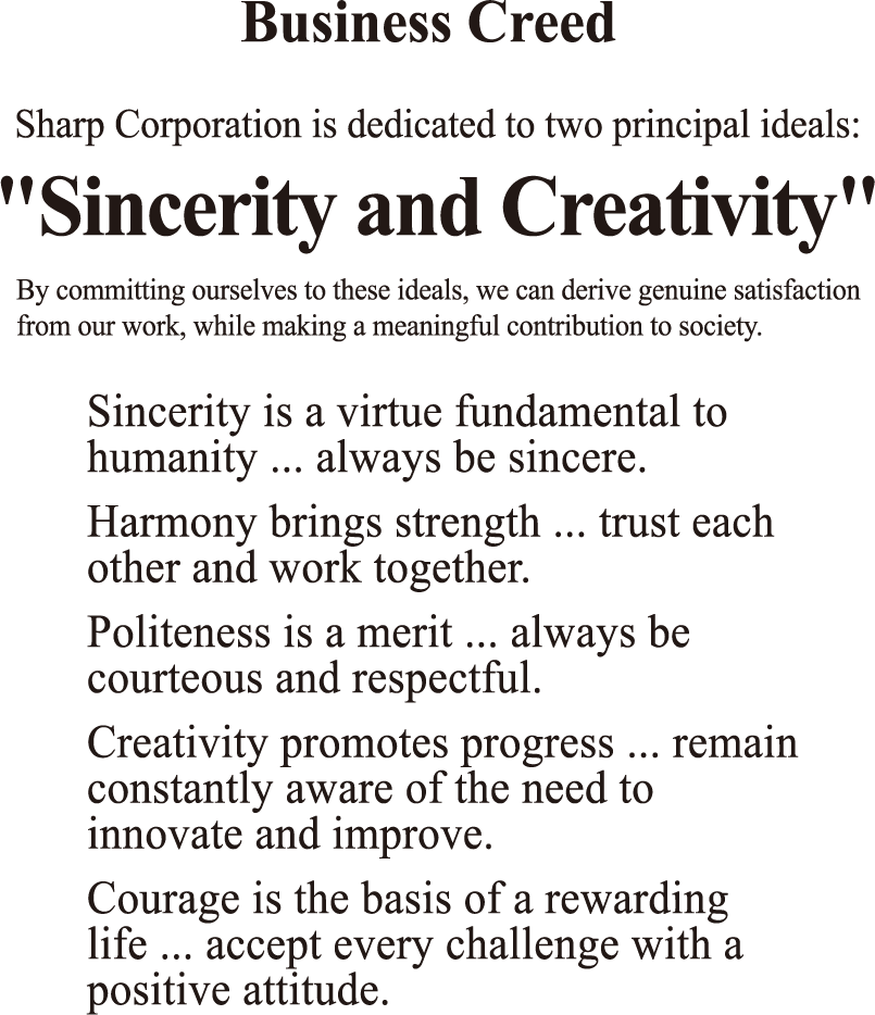Sharp Corporation is dedicated to two principal ideals: "Sincerity and Creativity". By committing ourselves to these ideals, we can derive genuine satisfaction from our work, while making a meaningful contribution to society. Sincerity is a virtue fundamental to humanity ... always be sincere. Harmony brings strength ... trust each other and work together. Politeness is a merit ... always be courteous and respectful. Creativity promotes progress ... remain constantly aware of the need to innovate and improve. Courage is the basis of a rewarding life ... accept every challenge with a positive attitude.